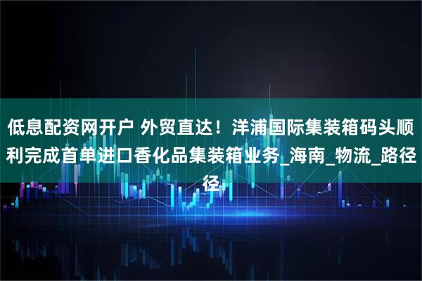 低息配资网开户 外贸直达！洋浦国际集装箱码头顺利完成首单进口香化品集装箱业务_海南_物流_路径