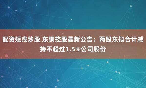 配资短线炒股 东鹏控股最新公告：两股东拟合计减持不超过1.5%公司股份
