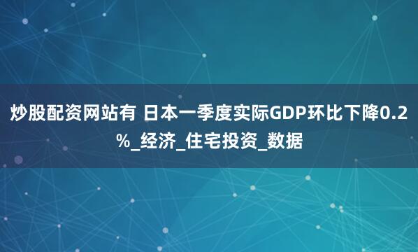 炒股配资网站有 日本一季度实际GDP环比下降0.2%_经济_住宅投资_数据