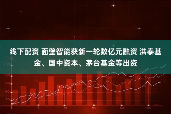 线下配资 面壁智能获新一轮数亿元融资 洪泰基金、国中资本、茅台基金等出资
