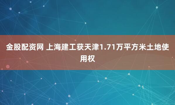 金股配资网 上海建工获天津1.71万平方米土地使用权