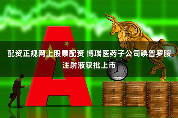 配资正规网上股票配资 博瑞医药子公司碘普罗胺注射液获批上市