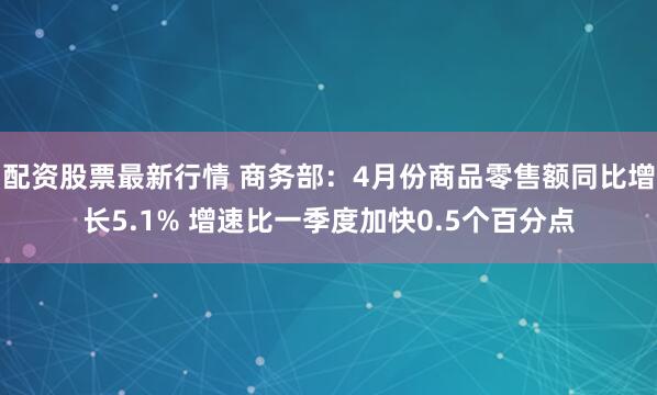 配资股票最新行情 商务部：4月份商品零售额同比增长5.1% 增速比一季度加快0.5个百分点