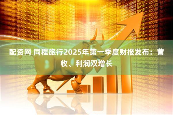 配资网 同程旅行2025年第一季度财报发布：营收、利润双增长