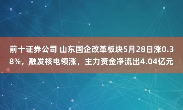 前十证券公司 山东国企改革板块5月28日涨0.38%，融发核电领涨，主力资金净流出4.04亿元