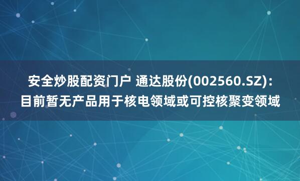 安全炒股配资门户 通达股份(002560.SZ)：目前暂无产品用于核电领域或可控核聚变领域