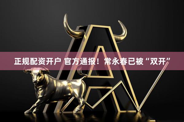 正规配资开户 官方通报！常永春已被“双开”