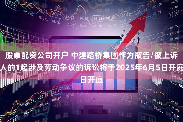 股票配资公司开户 中建路桥集团作为被告/被上诉人的1起涉及劳动争议的诉讼将于2025年6月5日开庭