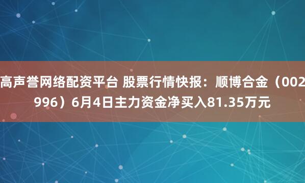 高声誉网络配资平台 股票行情快报：顺博合金（002996）6月4日主力资金净买入81.35万元