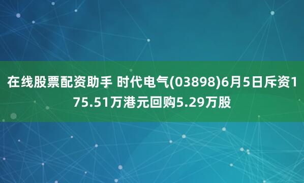 在线股票配资助手 时代电气(03898)6月5日斥资175.51万港元回购5.29万股