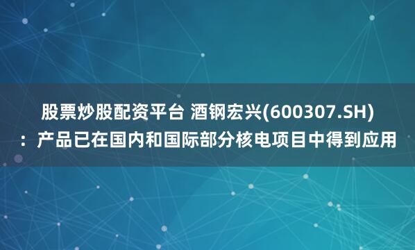 股票炒股配资平台 酒钢宏兴(600307.SH)：产品已在国内和国际部分核电项目中得到应用