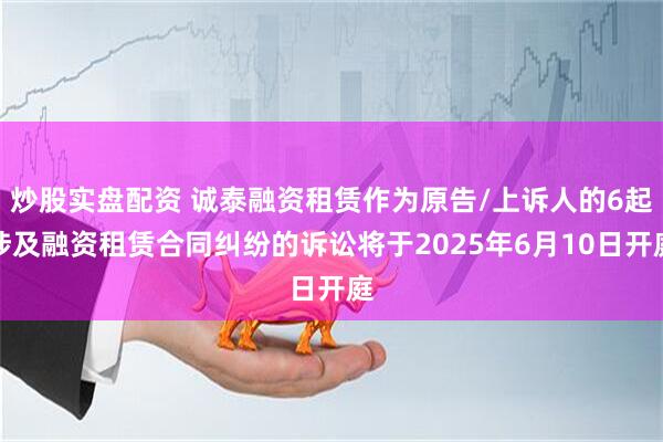 炒股实盘配资 诚泰融资租赁作为原告/上诉人的6起涉及融资租赁合同纠纷的诉讼将于2025年6月10日开庭