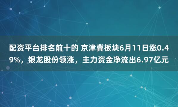 配资平台排名前十的 京津冀板块6月11日涨0.49%，银龙股份领涨，主力资金净流出6.97亿元