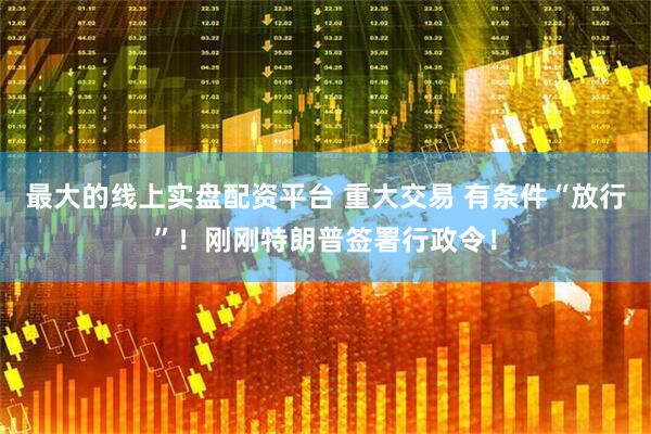 最大的线上实盘配资平台 重大交易 有条件“放行”！刚刚特朗普签署行政令！