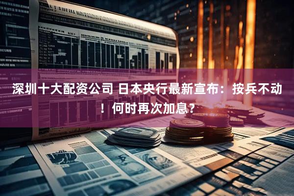 深圳十大配资公司 日本央行最新宣布：按兵不动！何时再次加息？