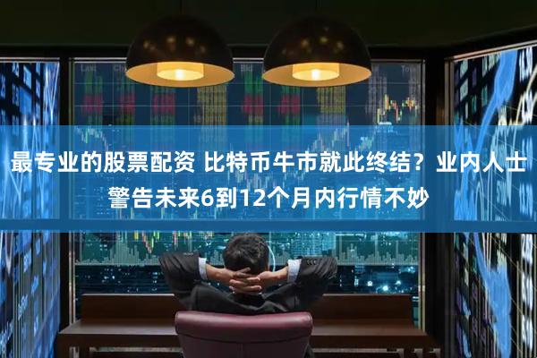 最专业的股票配资 比特币牛市就此终结？业内人士警告未来6到12个月内行情不妙