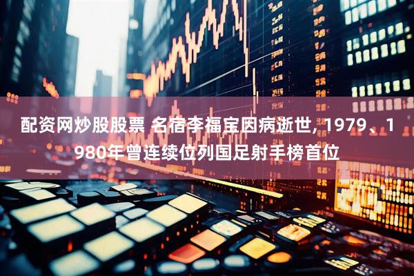 配资网炒股股票 名宿李福宝因病逝世, 1979、1980年曾连续位列国足射手榜首位