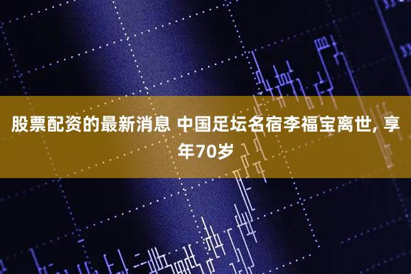 股票配资的最新消息 中国足坛名宿李福宝离世, 享年70岁