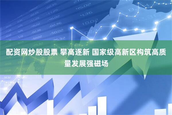 配资网炒股股票 攀高逐新 国家级高新区构筑高质量发展强磁场
