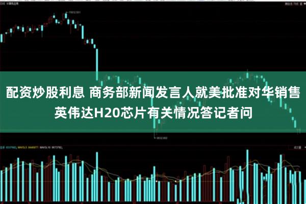 配资炒股利息 商务部新闻发言人就美批准对华销售英伟达H20芯片有关情况答记者问