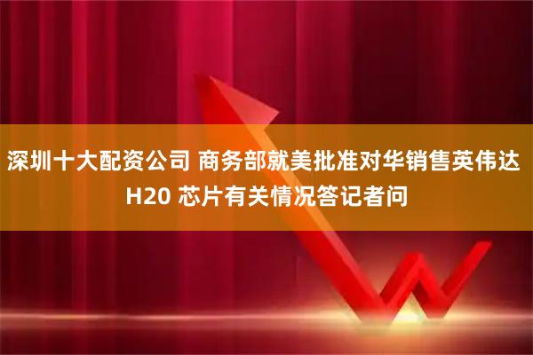 深圳十大配资公司 商务部就美批准对华销售英伟达 H20 芯片有关情况答记者问