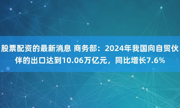 股票配资的最新消息 商务部：2024年我国向自贸伙伴的出口达到10.06万亿元，同比增长7.6%