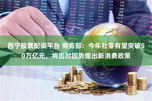 西宁股票配资平台 商务部：今年社零有望突破50万亿元，将因时因势提出新消费政策