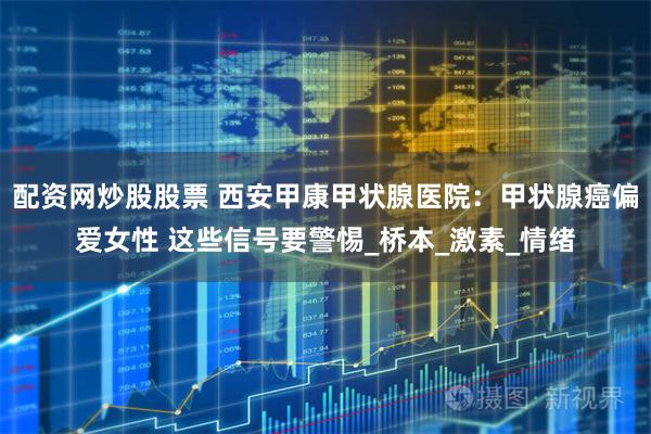 配资网炒股股票 西安甲康甲状腺医院：甲状腺癌偏爱女性 这些信号要警惕_桥本_激素_情绪