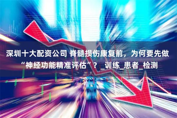 深圳十大配资公司 脊髓损伤康复前，为何要先做 “神经功能精准评估”？_训练_患者_检测