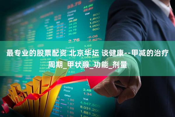 最专业的股票配资 北京华坛 谈健康--甲减的治疗周期_甲状腺_功能_剂量
