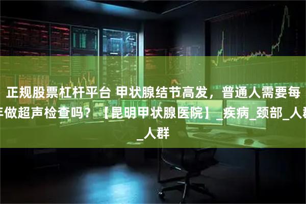 正规股票杠杆平台 甲状腺结节高发，普通人需要每年做超声检查吗？【昆明甲状腺医院】_疾病_颈部_人群