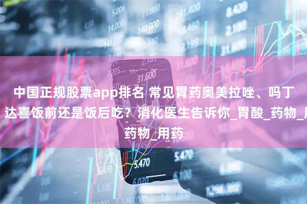 中国正规股票app排名 常见胃药奥美拉唑、吗丁啉、达喜饭前还是饭后吃？消化医生告诉你_胃酸_药物_用药
