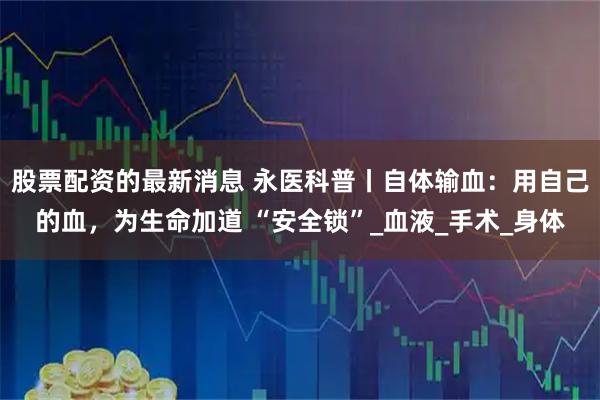 股票配资的最新消息 永医科普丨自体输血：用自己的血，为生命加道 “安全锁”_血液_手术_身体