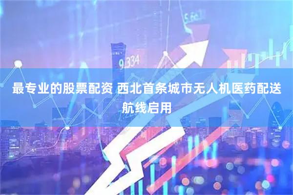 最专业的股票配资 西北首条城市无人机医药配送航线启用