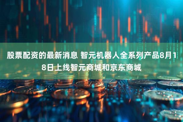 股票配资的最新消息 智元机器人全系列产品8月18日上线智元商城和京东商城