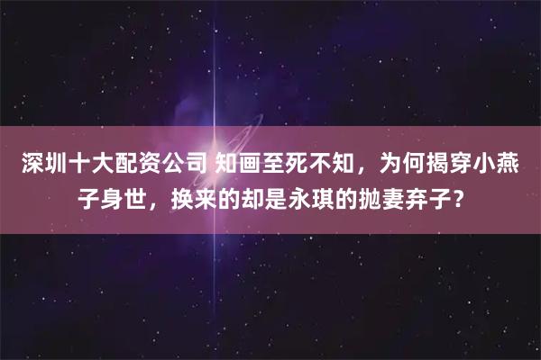 深圳十大配资公司 知画至死不知，为何揭穿小燕子身世，换来的却是永琪的抛妻弃子？