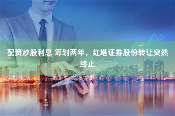 配资炒股利息 筹划两年，红塔证券股份转让突然终止