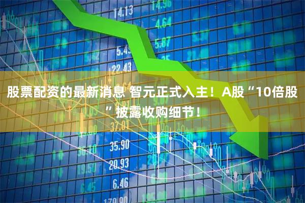 股票配资的最新消息 智元正式入主！A股“10倍股”披露收购细节！